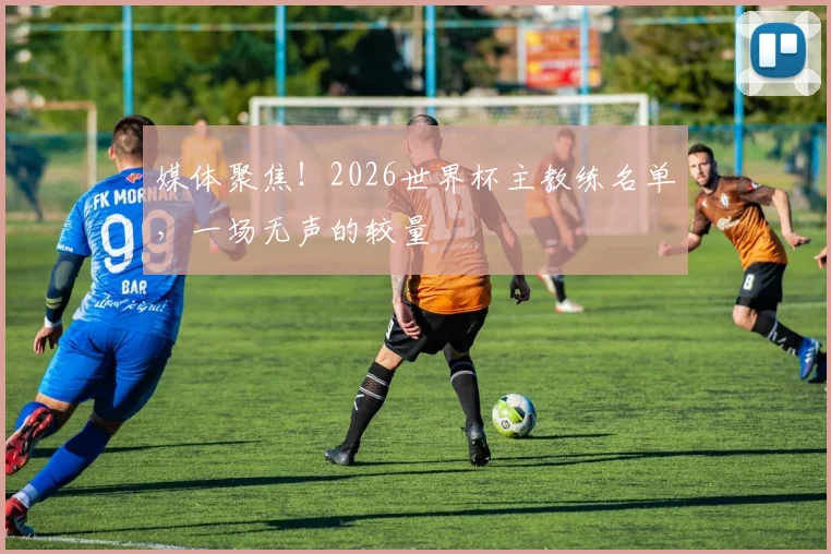 媒体聚焦！2026世界杯主教练名单，一场无声的较量