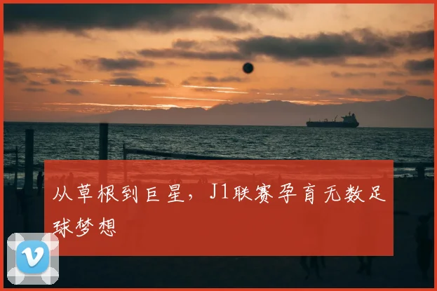 从草根到巨星，J1联赛孕育无数足球梦想