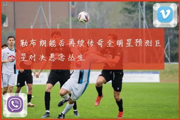 勒布朗能否再续传奇全明星预测巨星对决悬念丛生