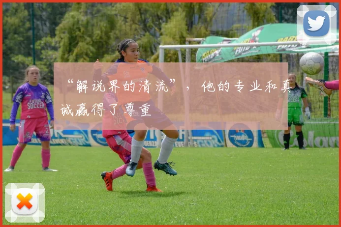 “解说界的清流”，他的专业和真诚赢得了尊重